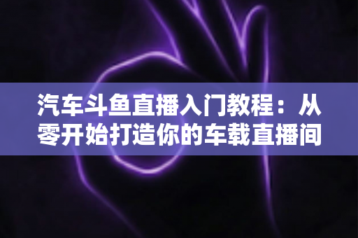 汽车斗鱼直播入门教程:从零开始打造你的车载直播间,轻松开启直播变现之路 汽车斗鱼直播入门教程:从零开始打造你的车载直播间,轻松开启直播变现之路