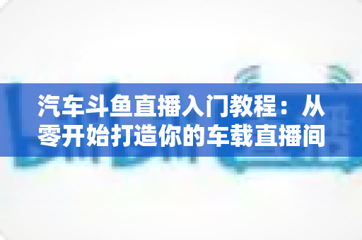 汽车斗鱼直播入门教程:从零开始打造你的车载直播间,轻松开启直播变现之路 汽车斗鱼直播入门教程:从零开始打造你的车载直播间,轻松开启直播变现之路