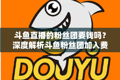 斗鱼直播的粉丝团要钱吗?深度解析斗鱼粉丝团加入费用、专属权益与理性消费全指南 斗鱼直播的粉丝团要钱吗?深度解析斗鱼粉丝团加入费用、专属权益与理性消费全指南