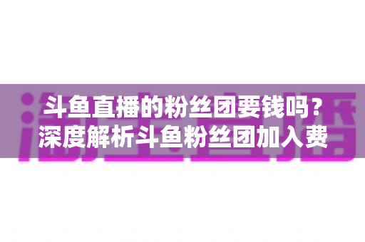 斗鱼直播的粉丝团要钱吗？深度解析斗鱼粉丝团加入费用、专属权益与理性消费全指南