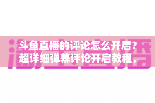 斗鱼直播的评论怎么开启？超详细弹幕评论开启教程，新手一分钟轻松学会互动功能