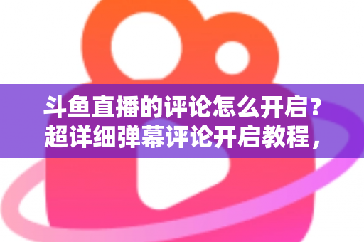斗鱼直播的评论怎么开启？超详细弹幕评论开启教程，新手一分钟轻松学会互动功能