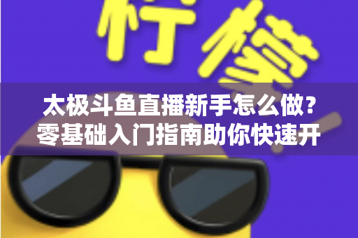 太极斗鱼直播新手怎么做？零基础入门指南助你快速开启太极直播之旅