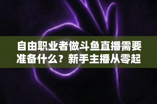 自由职业者做斗鱼直播需要准备什么?新手主播从零起步的全流程准备指南 自由职业者做斗鱼直播需要准备什么?新手主播从零起步的全流程准备指南
