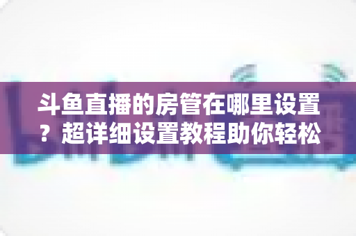 斗鱼直播的房管在哪里设置？超详细设置教程助你轻松打造和谐直播间
