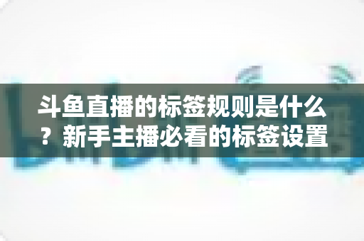 斗鱼直播的标签规则是什么？新手主播必看的标签设置规范与优化指南