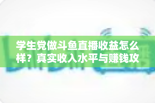 学生党做斗鱼直播收益怎么样?真实收入水平与赚钱攻略全解析 学生党做斗鱼直播收益怎么样?真实收入水平与赚钱攻略全解析