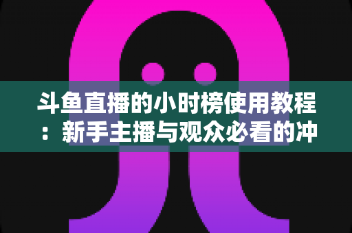 斗鱼直播的小时榜使用教程:新手主播与观众必看的冲榜全攻略 斗鱼直播的小时榜使用教程:新手主播与观众必看的冲榜全攻略