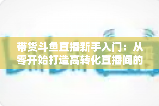 带货斗鱼直播新手入门:从零开始打造高转化直播间的完整指南 带货斗鱼直播新手入门:从零开始打造高转化直播间的完整指南