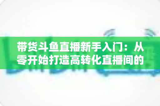 带货斗鱼直播新手入门:从零开始打造高转化直播间的完整指南 带货斗鱼直播新手入门:从零开始打造高转化直播间的完整指南