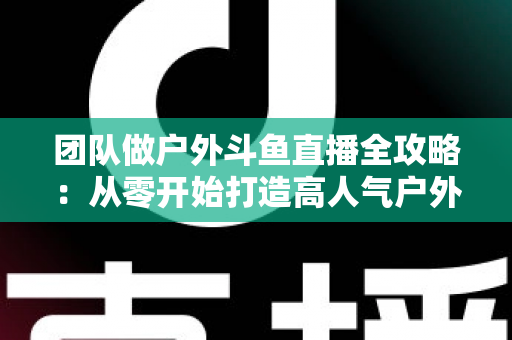 团队做户外斗鱼直播全攻略：从零开始打造高人气户外直播团队的实战指南