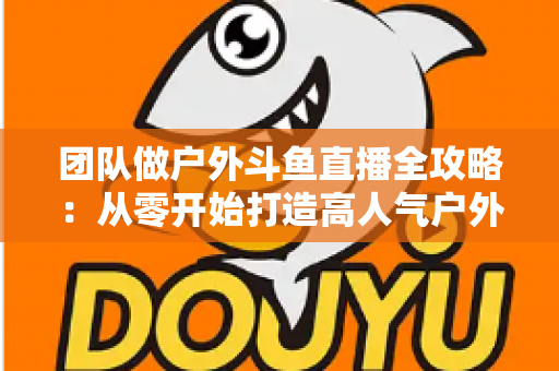 团队做户外斗鱼直播全攻略：从零开始打造高人气户外直播团队的实战指南