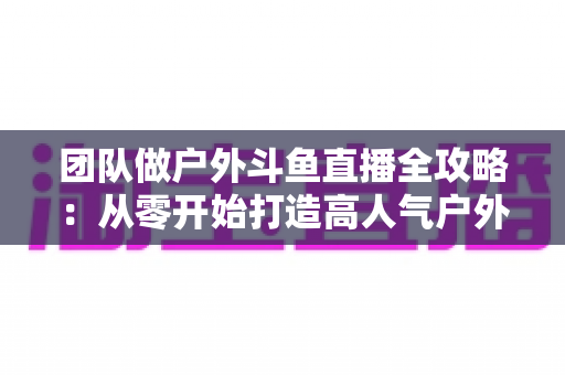 团队做户外斗鱼直播全攻略：从零开始打造高人气户外直播团队的实战指南