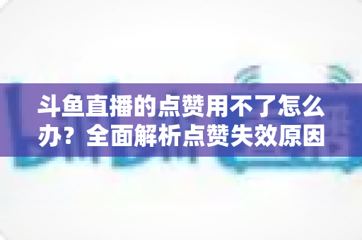斗鱼直播的点赞用不了怎么办?全面解析点赞失效原因与实用修复指南 斗鱼直播的点赞用不了怎么办?全面解析点赞失效原因与实用修复指南