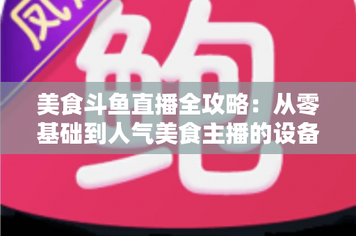 美食斗鱼直播全攻略:从零基础到人气美食主播的设备、运营与变现实战指南 美食斗鱼直播全攻略:从零基础到人气美食主播的设备、运营与变现实战指南