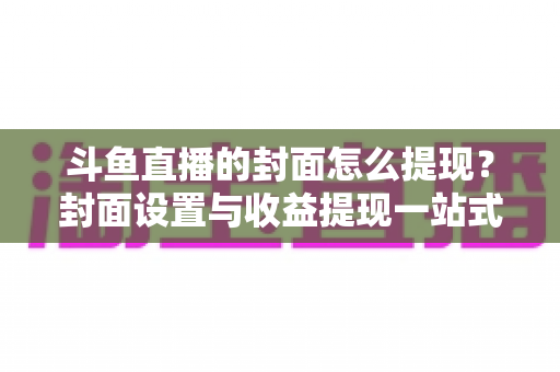 斗鱼直播的封面怎么提现?封面设置与收益提现一站式全攻略 斗鱼直播的封面怎么提现?封面设置与收益提现一站式全攻略
