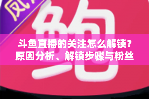 斗鱼直播的关注怎么解锁?原因分析、解锁步骤与粉丝权益全攻略 斗鱼直播的关注怎么解锁?原因分析、解锁步骤与粉丝权益全攻略