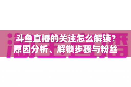 斗鱼直播的关注怎么解锁?原因分析、解锁步骤与粉丝权益全攻略 斗鱼直播的关注怎么解锁?原因分析、解锁步骤与粉丝权益全攻略