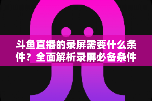斗鱼直播的录屏需要什么条件?全面解析录屏必备条件与实操指南 斗鱼直播的录屏需要什么条件?全面解析录屏必备条件与实操指南