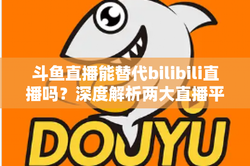 斗鱼直播能替代bilibili直播吗?深度解析两大直播平台的差异与未来走向 斗鱼直播能替代bilibili直播吗?深度解析两大直播平台的差异与未来走向