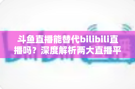 斗鱼直播能替代bilibili直播吗?深度解析两大直播平台的差异与未来走向 斗鱼直播能替代bilibili直播吗?深度解析两大直播平台的差异与未来走向
