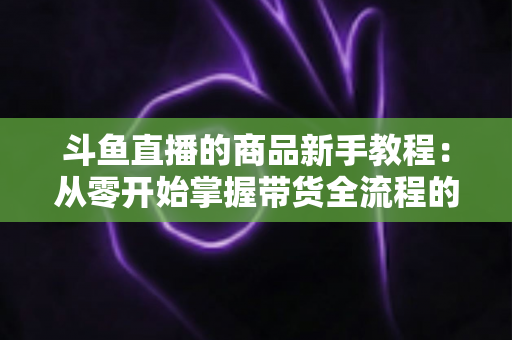 斗鱼直播的商品新手教程:从零开始掌握带货全流程的实用指南 斗鱼直播的商品新手教程:从零开始掌握带货全流程的实用指南