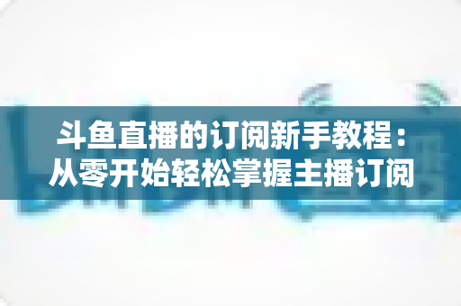 斗鱼直播的订阅新手教程:从零开始轻松掌握主播订阅全流程与专属权益指南 斗鱼直播的订阅新手教程:从零开始轻松掌握主播订阅全流程与专属权益指南