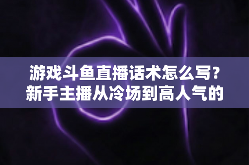 游戏斗鱼直播话术怎么写?新手主播从冷场到高人气的实战话术指南 游戏斗鱼直播话术怎么写?新手主播从冷场到高人气的实战话术指南
