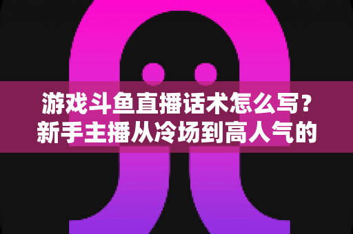 游戏斗鱼直播话术怎么写?新手主播从冷场到高人气的实战话术指南 游戏斗鱼直播话术怎么写?新手主播从冷场到高人气的实战话术指南