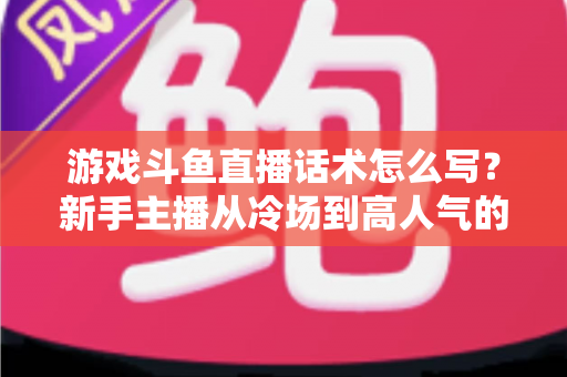 游戏斗鱼直播话术怎么写？新手主播从冷场到高人气的实战话术指南