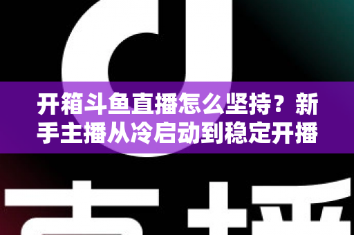 开箱斗鱼直播怎么坚持?新手主播从冷启动到稳定开播的完整实战指南 开箱斗鱼直播怎么坚持?新手主播从冷启动到稳定开播的完整实战指南