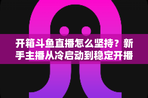 开箱斗鱼直播怎么坚持?新手主播从冷启动到稳定开播的完整实战指南 开箱斗鱼直播怎么坚持?新手主播从冷启动到稳定开播的完整实战指南
