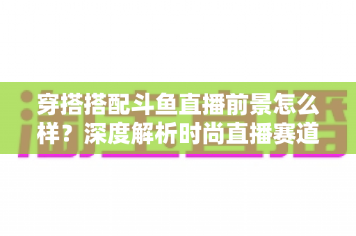 穿搭搭配斗鱼直播前景怎么样?深度解析时尚直播赛道的机遇、挑战与入局攻略 穿搭搭配斗鱼直播前景怎么样?深度解析时尚直播赛道的机遇、挑战与入局攻略