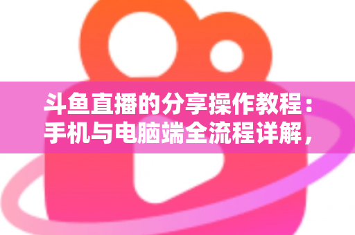 斗鱼直播的分享操作教程：手机与电脑端全流程详解，轻松一键分享精彩直播