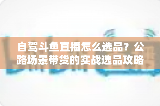 自驾斗鱼直播怎么选品?公路场景带货的实战选品攻略与避坑指南 自驾斗鱼直播怎么选品?公路场景带货的实战选品攻略与避坑指南