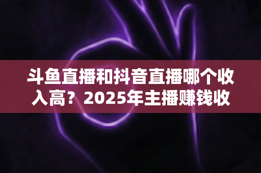 斗鱼直播和抖音直播哪个收入高?2025年主播赚钱收益深度对比与平台选择指南 斗鱼直播和抖音直播哪个收入高?2025年主播赚钱收益深度对比与平台选择指南