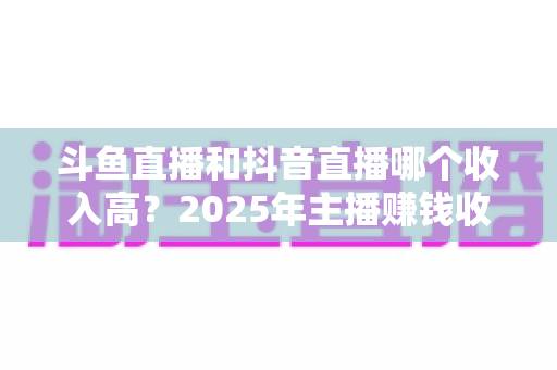 斗鱼直播和抖音直播哪个收入高?2025年主播赚钱收益深度对比与平台选择指南 斗鱼直播和抖音直播哪个收入高?2025年主播赚钱收益深度对比与平台选择指南
