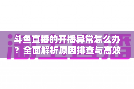 斗鱼直播的开播异常怎么办?全面解析原因排查与高效解决方案 斗鱼直播的开播异常怎么办?全面解析原因排查与高效解决方案
