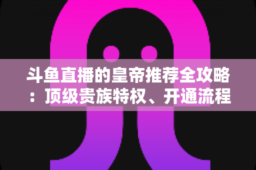 斗鱼直播的皇帝推荐全攻略：顶级贵族特权、开通流程与实用玩法一文详解