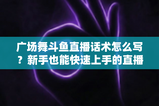 广场舞斗鱼直播话术怎么写？新手也能快速上手的直播间话术创作全攻略
