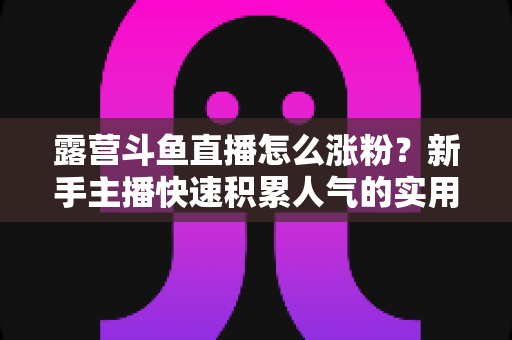 露营斗鱼直播怎么涨粉?新手主播快速积累人气的实用涨粉指南 露营斗鱼直播怎么涨粉?新手主播快速积累人气的实用涨粉指南