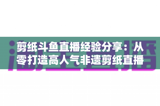 剪纸斗鱼直播经验分享：从零打造高人气非遗剪纸直播间的实用攻略