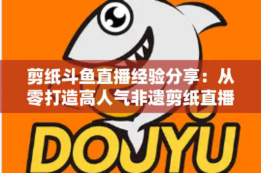 剪纸斗鱼直播经验分享：从零打造高人气非遗剪纸直播间的实用攻略