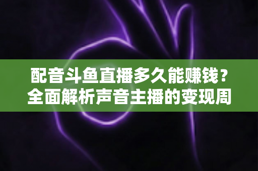 配音斗鱼直播多久能赚钱？全面解析声音主播的变现周期与快速增收攻略