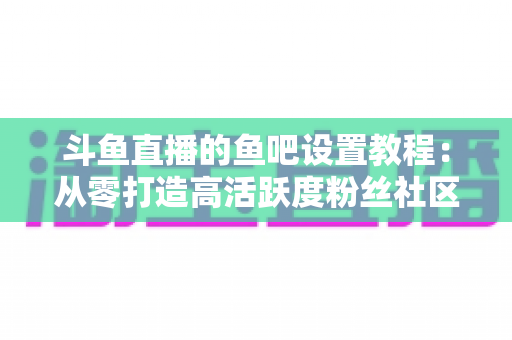 斗鱼直播的鱼吧设置教程:从零打造高活跃度粉丝社区的完整运营指南 斗鱼直播的鱼吧设置教程:从零打造高活跃度粉丝社区的完整运营指南