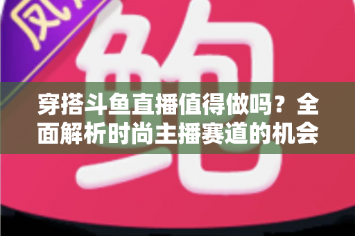 穿搭斗鱼直播值得做吗？全面解析时尚主播赛道的机会、挑战与变现前景