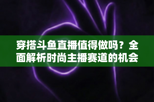 穿搭斗鱼直播值得做吗？全面解析时尚主播赛道的机会、挑战与变现前景