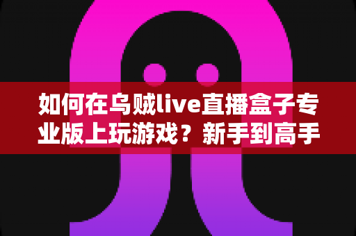 如何在乌贼live直播盒子专业版上玩游戏?新手到高手的完整操作指南与实用技巧分享 如何在乌贼live直播盒子专业版上玩游戏?新手到高手的完整操作指南与实用技巧分享
