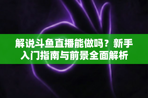 解说斗鱼直播能做吗?新手入门指南与前景全面解析 解说斗鱼直播能做吗?新手入门指南与前景全面解析