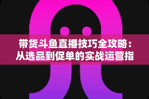 带货斗鱼直播技巧全攻略：从选品到促单的实战运营指南